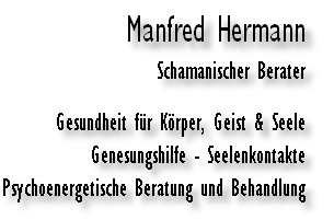 Manfred Hermann
Schamanischer Berater

Gesundheit für Körper, Geist & Seele
Genesungshilfe - Seelenkontakte
Psychoenergetische Beratung und Behandlung