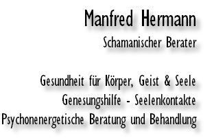 Manfred Hermann
Schamanischer Berater

Gesundheit für Körper, Geist & Seele
Genesungshilfe - Seelenkontakte
Psychonenergetische Beratung und Behandlung